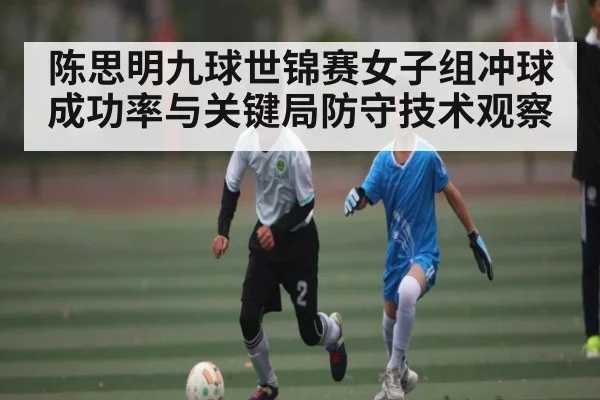 陈思明九球世锦赛女子组冲球成功率与关键局防守技术观察