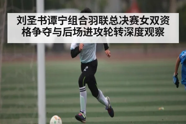 刘圣书谭宁组合羽联总决赛女双资格争夺与后场进攻轮转深度观察